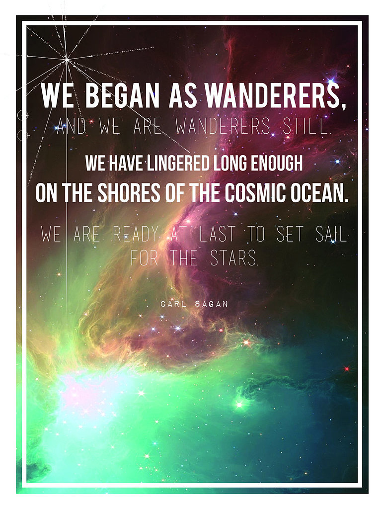 "We began as wanderers, and we are wanderers still. We have lingered long enough on the shores of the cosmic ocean. We are ready at last to set sail for the stars."
The longer version of Carl's "wanders quote" is set against a galactic background in this poster by Etsy user Sea and Silva.
"We began as wanderers, and we are wanderers still. We have lingered long enough on the shores of the cosmic ocean. We are ready at last to set sail for the stars."
The longer version of Carl's "wanders quote" is set against a galactic background in this poster by Etsy user Sea and Silva.